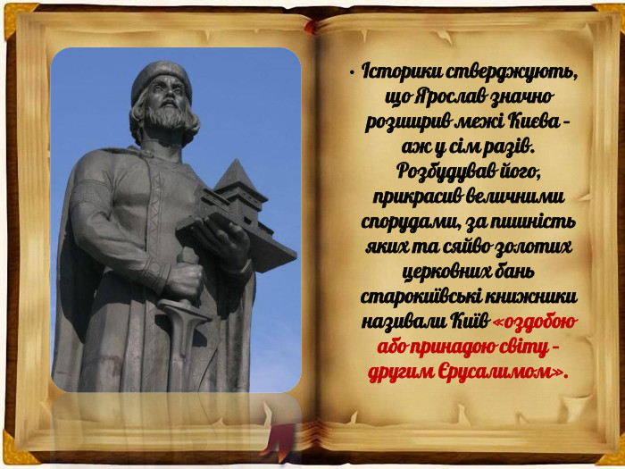 Історики стверджують, що Ярослав значно розширив межі Києва – аж у сім разів. Розбудував його, прикрасив величними спорудами, за пишність яких та сяйво золотих церковних бань старокиївські книжники називали Київ «оздобою або принадою світу – другим Єрусалимом».