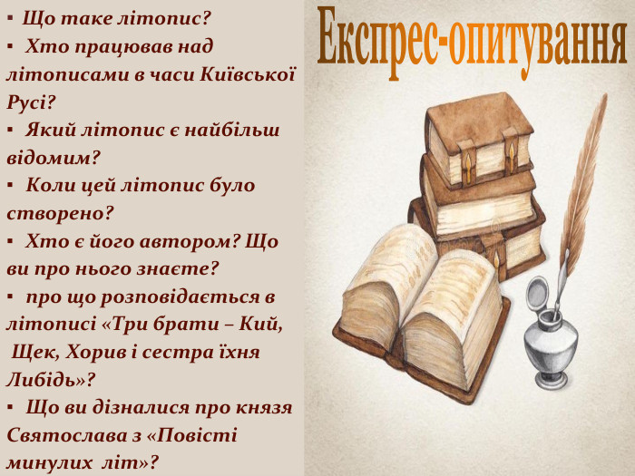 Експрес-опитування Що таке літопис? Хто працював над літописами в часи Київської Русі? Який літопис є найбільш відомим? Коли цей літопис було створено? Хто є його автором? Що ви про нього знаєте? про що розповідається в літописі «Три брати – Кий, Щек, Хорив і сестра їхня Либідь»? Що ви дізналися про князя Святослава з «Повісті минулих літ»?