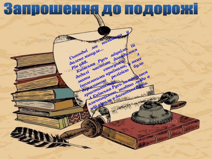 Запрошення до подорожі Сьогодні ми полинемо у далеке минуле… Рік 988. Київська Русь міцніла, їй дедалі частіше доводилося мати стосунки з іноземними країнами, у яких державною релігією було християнство. А Київська Русь залишалася язичницькою, тобто люди в ній вірили в багатьох богів.