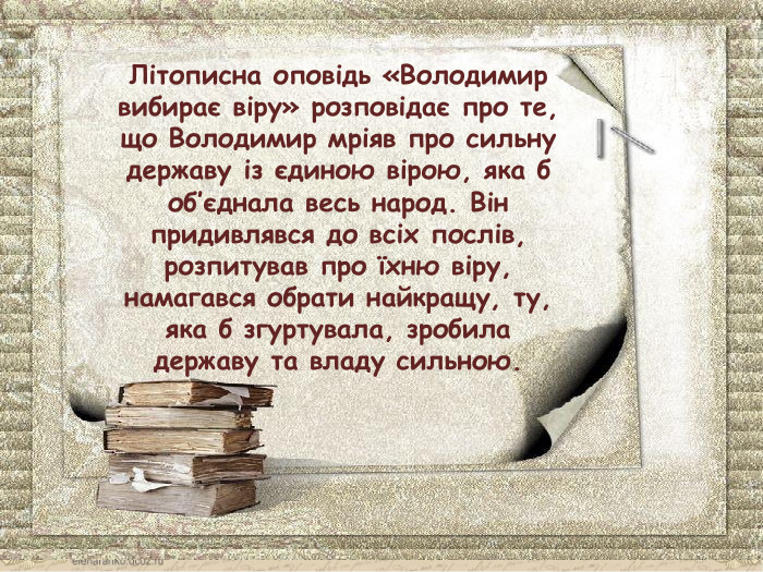Літописна оповідь «Володимир вибирає віру» розповідає про те, що Володимир мріяв про сильну державу із єдиною вірою, яка б об’єднала весь народ. Він придивлявся до всіх послів, розпитував про їхню віру, намагався обрати найкращу, ту, яка б згуртувала, зробила державу та владу сильною.