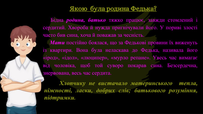  Бідна родина, батько тяжко працює, завжди стомлений і сердитий. Хвороба й нужда пригнічували його. У пориві злості часто бив сина, хоча й поважав за чесність. Мати постійно боялася, що за Федькові провини їх виженуть із квартири. Вона була неласкава до Федька, називала його «ірод», «ідол», «люципер», «мурло репане». Увесь час вимагає від чоловіка, щоб той суворо покарав сина. Безсердечна, знервована, весь час сердита. Хлопчику не вистачало материнського тепла, ніжності, ласки, добрих слів; батькового розуміння, підтримки. Якою була родина Федька?