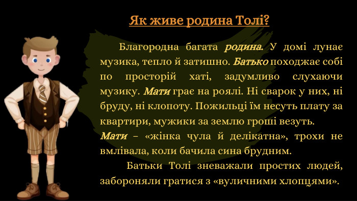 Як живе родина Толі?	Благородна багата родина. У домі лунає музика, тепло й затишно. Батько походжає собі по просторій хаті, задумливо слухаючи музику. Мати грає на роялі. Ні сварок у них, ні бруду, ні клопоту. Пожильці їм несуть плату за квартири, мужики за землю гроші везуть. Мати – «жінка чула й делікатна», трохи не вмлівала, коли бачила сина брудним. Батьки Толі зневажали простих людей, забороняли гратися з «вуличними хлопцями».