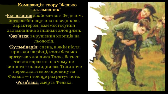 Композиція  твору “Федько халамидник”Експозиція: знайомство з Федьком, його розбишацькою поведінкою, характером; взаємостосунки халамидника з іншими хлопцями. Зав’язка: вирушення хлопців на льодохід. Кульмінація: сцена, в якій після пригоди на річці, коли Федько врятував хлопчика Толю, батьки тяжко карають ні в чому не винного «халамидника». Толя хоче перекласти свою провину на Федька — і той ще раз рятує його. Розв’язка: смерть Федька.