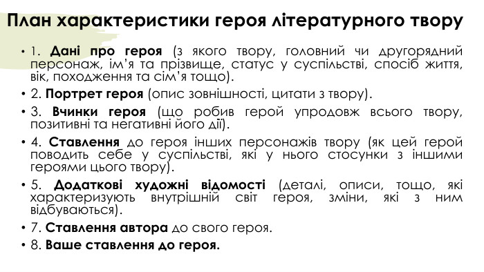 План характеристики героя літературного твору1. Дані про героя (з якого твору, головний чи другорядний персонаж, ім’я та прізвище, статус у суспільстві, спосіб життя, вік, походження та сім’я тощо). 2. Портрет героя (опис зовнішності, цитати з твору). 3. Вчинки героя (що робив герой упродовж всього твору, позитивні та негативні його дії).4. Ставлення до героя інших персонажів твору (як цей герой поводить себе у суспільстві, які у нього стосунки з іншими героями цього твору).5. Додаткові художні відомості (деталі, описи, тощо, які характеризують внутрішній світ героя, зміни, які з ним відбуваються). 7. Ставлення автора до свого героя. 8. Ваше ставлення до героя.