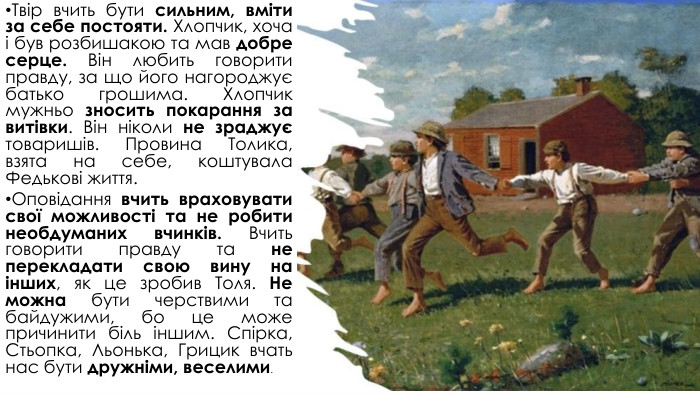 Твір вчить бути сильним, вміти за себе постояти. Хлопчик, хоча і був розбишакою та мав добре серце. Він любить говорити правду, за що його нагороджує батько грошима. Хлопчик мужньо зносить покарання за витівки. Він ніколи не зраджує товаришів. Провина Толика, взята на себе, коштувала Федькові життя. Оповідання вчить враховувати свої можливості та не робити необдуманих вчинків. Вчить говорити правду та не перекладати свою вину на інших, як це зробив Толя. Не можна бути черствими та байдужими, бо це може причинити біль іншим. Спірка, Стьопка, Льонька, Грицик вчать нас бути дружніми, веселими.