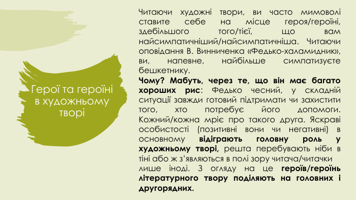 Герої та героїні в художньому творіЧитаючи художні твори, ви часто мимоволі ставите себе на місце героя/героїні, здебільшого того/тієї, що вам найсимпатичніший/найсимпатичніша. Читаючи оповідання В. Винниченка «Федько-халамидник», ви, напевне, найбільше симпатизуєте бешкетнику. Чому? Мабуть, через те, що він має багато хороших рис: Федько чесний, у складній ситуації завжди готовий підтримати чи захистити того, хто потребує його допомоги. Кожний/кожна мріє про такого друга. Яскраві особистості (позитивні вони чи негативні) в основному відіграють головну роль у художньому творі, решта перебувають ніби в тіні або ж з’являються в полі зору читача/читачки лише іноді. З огляду на це героїв/героїнь літературного твору поділяють на головних і другорядних.