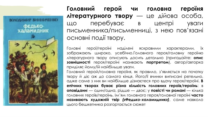 Головний герой чи головна героїня літературного твору — це дійова особа, що перебуває в центрі уваги письменника/письменниці, з нею пов’язані основні події твору. Головні герої/героїні наділені яскравими характерами, їх зображають широко, усебічно. Головного героя/головну героїню літературного твору описують досить детально (пригадайте: опис зовнішності героя/героїні називають портретом), автор/авторка приділяє йому/їй найбільше уваги. Головний герой/головна героїня, як правило, з’являється на початку твору й діє аж до самого кінця. Його/її вчинки виписані ретельно, адже саме з них ви найбільше дізнаєтеся про вдачу героя/героїні. В епічних творах буває різна кількість головних героїв/героїнь: в оповіданні — один/одна, рідше — двоє; у повісті чи романі — кілька головних героїв/героїнь. Ім’ям головного героя/головної героїні часто називають художній твір («Федько-­халамидник»), саме навколо цього бешкетника розгортається сюжет