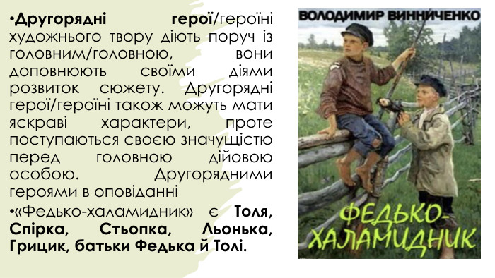 Другорядні герої/героїні художнього твору діють поруч із головним/головною, вони доповнюють своїми діями розвиток сюжету. Другорядні герої/героїні також можуть мати яскраві характери, проте поступаються своєю значущістю перед головною дійовою особою. Другорядними героями в оповіданні «Федько-халамидник» є Толя, Спірка, Стьопка, Льонька, Грицик, батьки Федька й Толі.