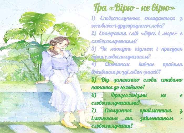  Гра «Вірю – не вірю» 1) Словосполучення складається з головного і другорядного слова?2) Сполучення слів «берег і море» є словосполученням?3) Чи можуть підмет і присудок бути словосполученням? 4) Синтаксис вивчає правила вживання розділових знаків?5) Від залежного слова ставимо питання до головного?6) Фразеологізми не є словосполученнями?7) Сполучення прийменника з іменником та займенником - словосполучення?