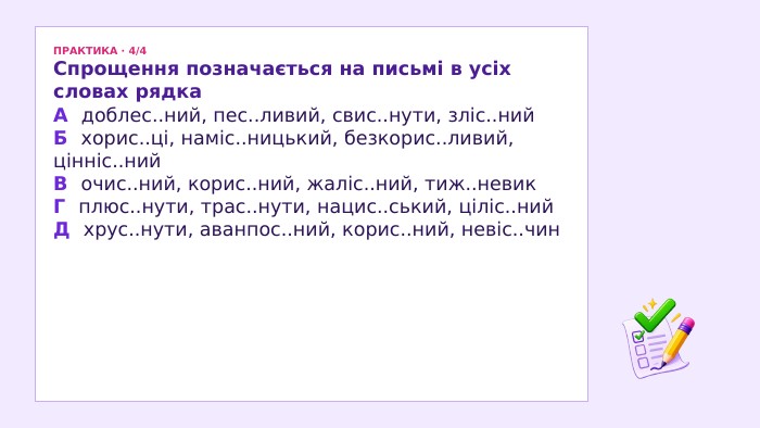 ПРАКТИКА · 4/4 Спрощення позначається на письмі в усіх словах рядка. А доблес..ний, пес..ливий, свис..нути, зліс..ний. Б хорис..ці, наміс..ницький, безкорис..ливий, цінніс..ний. В очис..ний, корис..ний, жаліс..ний, тиж..невик. Г плюс..нути, трас..нути, нацис..ський, ціліс..ний. Д хрус..нути, аванпос..ний, корис..ний, невіс..чин