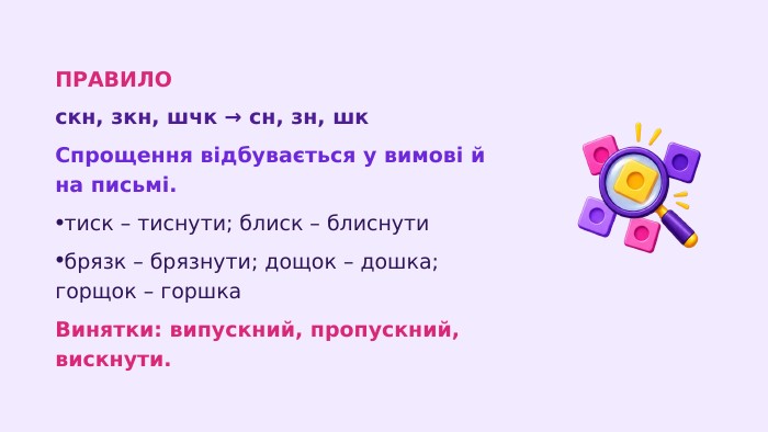 ПРАВИЛОскн, зкн, шчк → сн, зн, шк. Спрощення відбувається у вимові й на письмі.тиск – тиснути; блиск – блиснутибрязк – брязнути; дощок – дошка; горщок – горшка. Винятки: випускний, пропускний, вискнути.