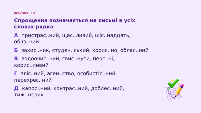 ПРАКТИКА · 1/4 Спрощення позначається на письмі в усіх словах рядка. А пристрас..ний, щас..ливий, шіс..надцять, об’їз..ний. Б захис..ник, студен..ський, корис..но, облас..ний. В водоочис..ний, свис..нути, перс..ні, корис..ливий. Г зліс..ний, аген..ство, особистіс..ний, перехрес..ний. Д капос..ний, контрас..ний, доблес..ний, тиж..невик