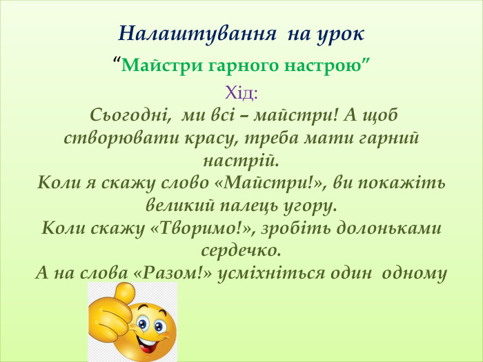 Налаштування на урок“Майстри гарного настрою” Хід: Сьогодні, ми всі – майстри! А щоб створювати красу, треба мати гарний настрій. Коли я скажу слово «Майстри!», ви покажіть великий палець угору. Коли скажу «Творимо!», зробіть долоньками сердечко. А на слова «Разом!» усміхніться один одному 