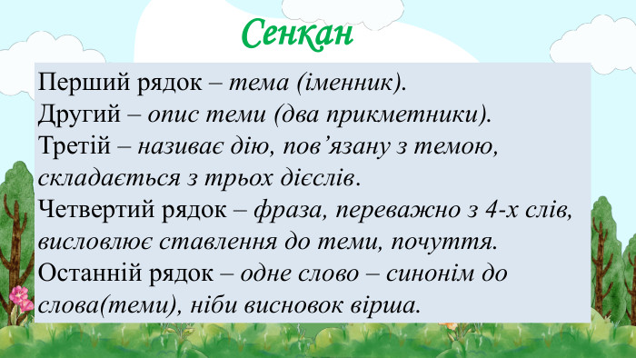 Сенкан. Перший рядок – тема (іменник). Другий – опис теми (два прикметники). Третій – називає дію, пов’язану з темою, складається з трьох дієслів. Четвертий рядок – фраза, переважно з 4-х слів, висловлює ставлення до теми, почуття. Останній рядок – одне слово – синонім до слова(теми), ніби висновок вірша.