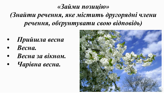 «Займи позицію» (Знайти речення, яке містить другорядні члени речення, обґрунтувати свою відповідь)•	Прийшла весна•	Весна.•	Весна за вікном.•	Чарівна весна.