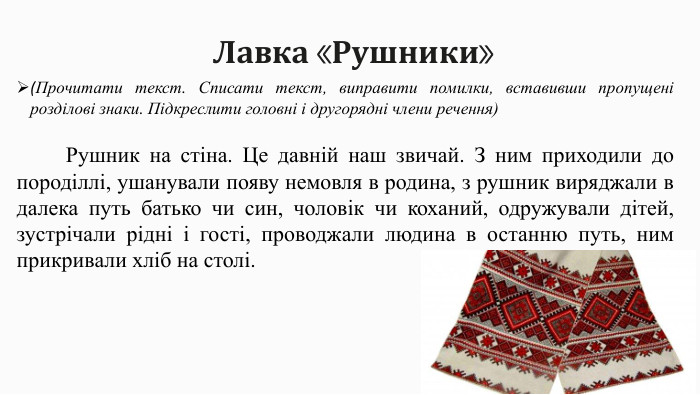 Лавка «Рушники»(Прочитати текст. Списати текст, виправити помилки, вставивши пропущені розділові знаки. Підкреслити головні і другорядні члени речення)  Рушник на стіна. Це давній наш звичай. З ним приходили до породіллі, ушанували появу немовля в родина, з рушник виряджали в далека путь батько чи син, чоловік чи коханий, одружували дітей, зустрічали рідні і гості, проводжали людина в останню путь, ним прикривали хліб на столі.