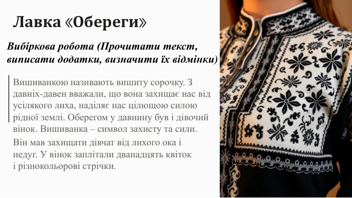 Лавка «Обереги»Вишиванкою називають вишиту сорочку. З давніх-давен вважали, що вона захищає нас від усілякого лиха, наділяє нас цілющою силою рідної землі. Оберегом у давнину був і дівочий вінок. Вишиванка – символ захисту та сили. Він мав захищати дівчат від лихого ока і недуг. У вінок заплітали дванадцять квіток і різнокольорові стрічки. Вибіркова робота (Прочитати текст, виписати додатки, визначити їх відмінки)