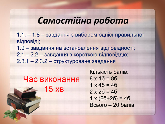 Самостійна робота 1.1. – 1.8 – завдання з вибором однієї правильної відповіді; 1.9 – завдання на встановлення відповідності; 2.1 – 2.2 – завдання з короткою відповіддю; 2.3.1 – 2.3.2 – структуроване завдання Кількість балів: 8 х 1б = 8б 1 х 4б = 4б 2 х 2б = 4б 1 х (2б+2б) = 4б Всього – 20 балів Час виконання          15 хв 
