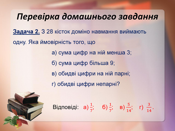 Перевірка домашнього завдання Задача 2. З 28 кісток доміно навмання виймають одну. Яка ймовірність того, що                         а) сума цифр на ній менша 3;                          б) сума цифр більша 9;                           в) обидві цифри на ній парні;                          г) обидві цифри непарні? 