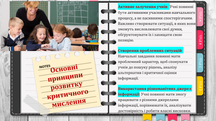 Основні принципи розвитку критичного мислення. Активне залучення учнів: Учні повинні бути активними учасниками навчального процесу, а не пасивними спостерігачами. Важливо створювати ситуації, в яких вони зможуть висловлювати свої думки, обґрунтовувати їх і захищати свою позицію. Створення проблемних ситуацій: Навчальні завдання повинні мати проблемний характер, щоб спонукати учнів до пошуку рішень, аналізу альтернатив і критичної оцінки інформації. Використання різноманітних джерел інформації: Учні повинні мати змогу працювати з різними джерелами інформації, порівнювати їх, аналізувати достовірність і робити власні висновки.