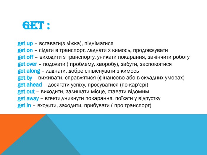 GET :get up – вставати(з ліжка), підніматисяget on – сідати в транспорт, ладнати з кимось, продовжувати get off – виходити з транспорту, уникати покарання, закінчити роботуget over – подолати ( проблему, хворобу), забути, заспокоїтисяget along – ладнати, добре співіснувати з кимосьget by – виживати, справлятися (фінансово або в складних умовах)get ahead – досягати успіху, просуватися (по кар’єрі)get out – виходити, залишати місце, ставати відомимget away – втекти,уникнути покарання, поїхати у відпусткуget in – входити, заходити, прибувати ( про транспорт)