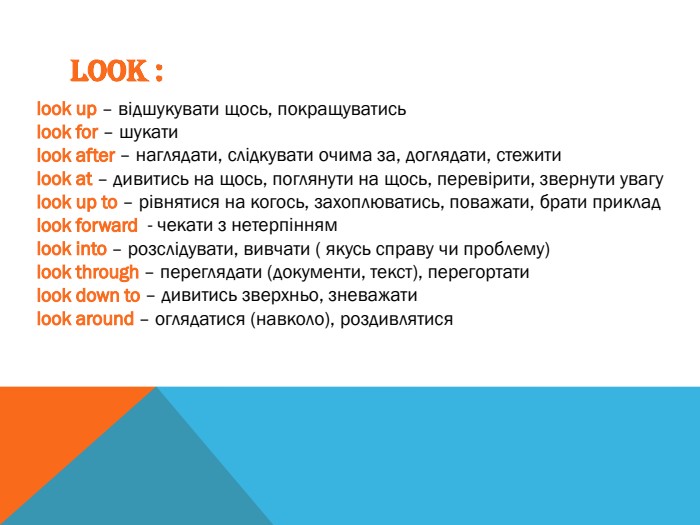 LOOK :look up – відшукувати щось, покращуватисьlook for – шукатиlook after – наглядати, слідкувати очима за, доглядати, стежитиlook at – дивитись на щось, поглянути на щось, перевірити, звернути увагуlook up to – рівнятися на когось, захоплюватись, поважати, брати прикладlook forward - чекати з нетерпіннямlook into – розслідувати, вивчати ( якусь справу чи проблему)look through – переглядати (документи, текст), перегортатиlook down to – дивитись зверхньо, зневажатиlook around – оглядатися (навколо), роздивлятися