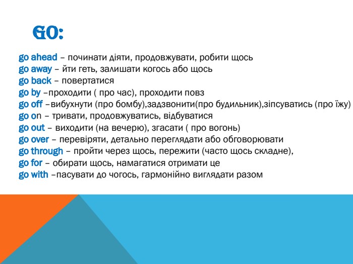GO:go ahead – починати діяти, продовжувати, робити щосьgo away – йти геть, залишати когось або щосьgo back – повертатисяgo by –проходити ( про час), проходити повзgo off –вибухнути (про бомбу),задзвонити(про будильник),зіпсуватись (про їжу)go on – тривати, продовжуватись, відбуватисяgo out – виходити (на вечерю), згасати ( про вогонь)go over – перевіряти, детально переглядати або обговорюватиgo through – пройти через щось, пережити (часто щось складне),go for – обирати щось, намагатися отримати цеgo with –пасувати до чогось, гармонійно виглядати разом
