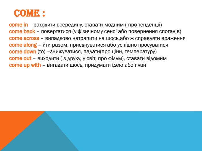 COME :сome in – заходити всередину, ставати модним ( про тенденції)сome back – повертатися (у фізичному сенсі або повернення спогадів)сome across – випадково натрапити на щось,або ж справляти враженнясome along – йти разом, приєднуватися або успішно просуватисясome down (to) –знижуватися, падати(про ціни, температуру)сome out – виходити ( з друку, у світ, про фільм), ставати відомимсome up with – вигадати щось, придумати ідею або план