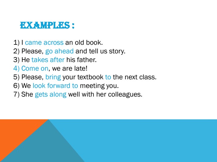 Examples : I came across an old book. Please, go ahead and tell us story. He takes after his father. Come on, we are late!Please, bring your textbook to the next class. We look forward to meeting you. She gets along well with her colleagues.