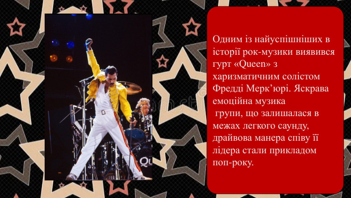 Одним із найуспішніших в історії рок-музики виявився гурт «Queen» з харизматичним солістом Фредді Мерк’юрі. Яскрава емоційна музика групи, що залишалася в межах легкого саунду, драйвова манера співу її лідера стали прикладом поп-року.
