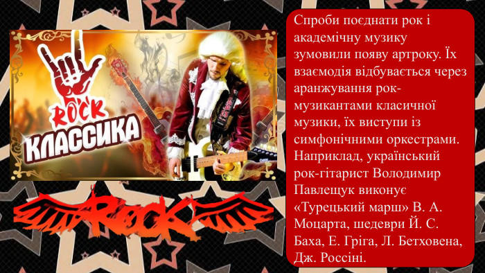 Спроби поєднати рок і академічну музику зумовили появу артроку. Їх взаємодія відбувається через аранжування рок-музикантами класичної музики, їх виступи ізсимфонічними оркестрами. Наприклад, український рок-гітарист Володимир Павлещук виконує«Турецький марш» В. А. Моцарта, шедеври Й. С. Баха, Е. Гріга, Л. Бетховена, Дж. Россіні.