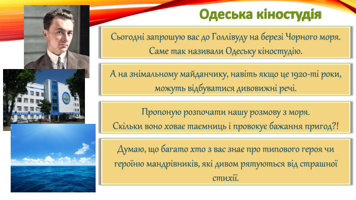 Одеська кіностудія. Сьогодні запрошую вас до Голлівуду на березі Чорного моря. Саме так називали Одеську кіностудію. А на знімальному майданчику, навіть якщо це 1920-ті роки,можуть відбуватися дивовижні речі. Пропоную розпочати нашу розмову з моря. Скільки воно ховає таємниць і провокує бажання пригод?!Думаю, що багато хто з вас знає про типового героя чи героїню мандрівників, які дивом рятуються від страшної стихії.
