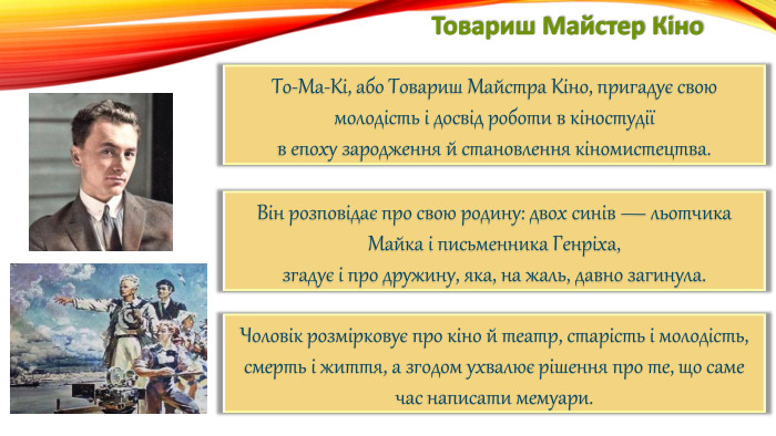 Товариш Майстер Кіно. То-Ма-Кі, або Товариш Майстра Кіно, пригадує свою молодість і досвід роботи в кіностудіїв епоху зародження й становлення кіномистецтва. Він розповідає про свою родину: двох синів — льотчика Майка і письменника Генріха,згадує і про дружину, яка, на жаль, давно загинула. Чоловік розмірковує про кіно й театр, старість і молодість, смерть і життя, а згодом ухвалює рішення про те, що саме час написати мемуари.