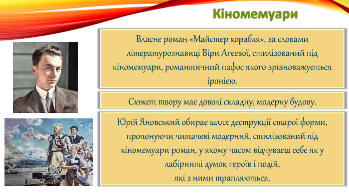 Кіномемуари. Власне роман «Майстер корабля», за словами літературознавиці Віри Агеєвої, стилізований під кіномемуари, романтичний пафос якого зрівноважується іронією. Сюжет твору має доволі складну, модерну будову. Юрій Яновський обирає шлях деструкції старої форми,пропонуючи читачеві модерний, стилізований під кіномемуари роман, у якому часом відчуваєш себе як у лабіринті думок героїв і подій,які з ними трапляються.