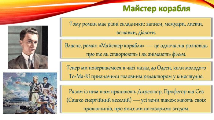 Майстер корабля. Тому роман має різні складники: записи, мемуари, листи, вставки, діалоги. Власне, роман «Майстер корабля» — це одночасна розповідь про те як створюють і як знімають фільм. Тепер ми повертаємося в часі назад до Одеси, коли молодого То-Ма-Кі призначили головним редактором у кіностудію. Разом із ним там працюють Директор, Професор та Сев (Сашко енергійний веселий) — усі вони також мають своїх прототипів, про яких ми поговоримо згодом.