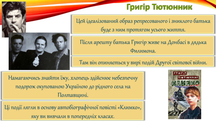 Григір Тютюнник. Цей ідеалізований образ репресованого і зниклого батька буде з ним протягом усього життя. Після арешту батька Григір живе на Донбасі в дядька Филимона. Там він опиняється у вирі подій Другої світової війни. Намагаючись знайти їжу, хлопець здійснює небезпечну подорож окупованою Україною до рідного села на Полтавщині. Ці події лягли в основу автобіографічної повісті «Климко»,яку ви вивчали в попередніх класах.