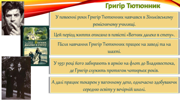 Григір Тютюнник. У повоєнні роки Григір Тютюнник навчався в Зіньківському ремісничому училищі. Цей період життя описано в повісті «Вогник далеко в степу». Після навчання Григір Тютюнник працює на заводі та на шахті. У 1951 році його забирають в армію на флот до Владивостока,де Григір служить протягом чотирьох років. А далі працює токарем у вагонному депо, одночасно здобуваючи середню освіту у вечірній школі.