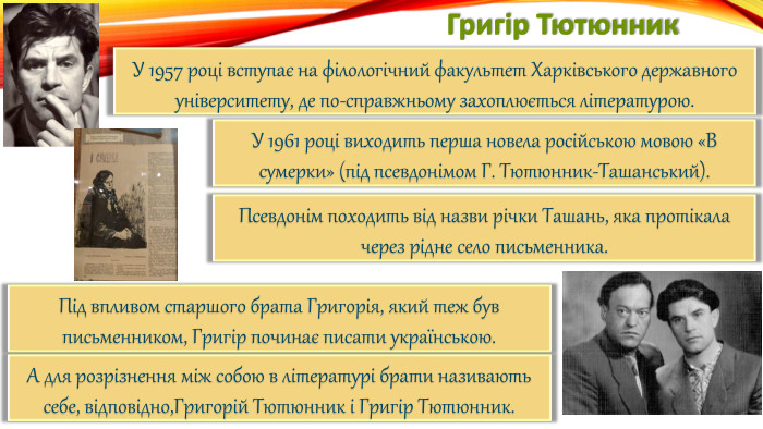 Григір Тютюнник. У 1957 році вступає на філологічний факультет Харківського державного університету, де по-справжньому захоплюється літературою. У 1961 році виходить перша новела російською мовою «В сумерки» (під псевдонімом Г. Тютюнник-Ташанський). Псевдонім походить від назви річки Ташань, яка протікала через рідне село письменника. Під впливом старшого брата Григорія, який теж був письменником, Григір починає писати українською. А для розрізнення між собою в літературі брати називають себе, відповідно,Григорій Тютюнник і Григір Тютюнник.