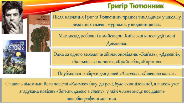 Григір Тютюнник. Після навчання Григір Тютюнник працює викладачем у школі, у редакціях газет і журналів, у видавництвах. Має досвід роботи і в майстерні Київської кіностудії імені Довженка. Одна за одною виходять збірки оповідань: «Зав’язь», «Деревій», «Батьківські пороги», «Крайнебо», «Коріння». Опубліковано збірки для дітей «Ласочка», «Степова казка». Стають відомими його повісті «Климко» (яку, до речі, було екранізовано), а також уже згадувана повість «Вогник далеко в степу», у якій чільне місце посідають автобіографічні мотиви.