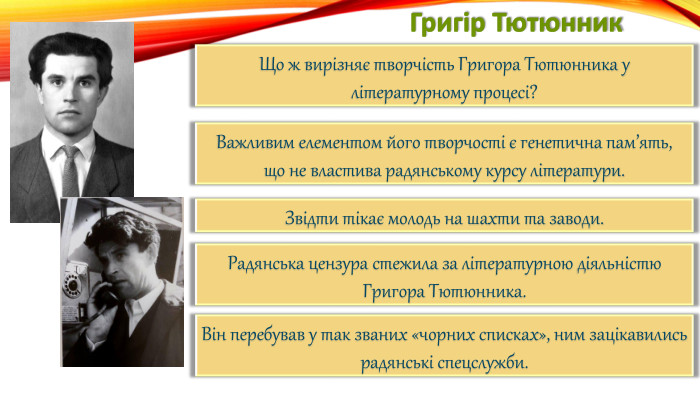 Григір Тютюнник. Що ж вирізняє творчість Григора Тютюнника у літературному процесі?Важливим елементом його творчості є генетична пам’ять,що не властива радянському курсу літератури. Звідти тікає молодь на шахти та заводи. Радянська цензура стежила за літературною діяльністю Григора Тютюнника. Він перебував у так званих «чорних списках», ним зацікавились радянські спецслужби.