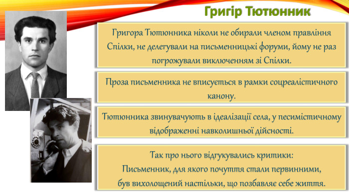 Григір Тютюнник. Григора Тютюнника ніколи не обирали членом правління Спілки, не делегували на письменницькі форуми, йому не раз погрожували виключенням зі Спілки. Проза письменника не вписується в рамки соцреалістичного канону. Тютюнника звинувачують в ідеалізації села, у песимістичному відображенні навколишньої дійсності. Так про нього відгукувались критики: Письменник, для якого почуття стали первинними,був вихолощений настільки, що позбавляє себе життя.