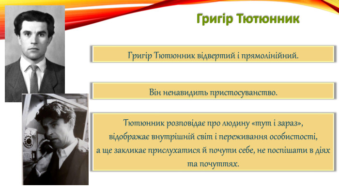 Григір Тютюнник. Григір Тютюнник відвертий і прямолінійний. Він ненавидить пристосуванство. Тютюнник розповідає про людину «тут і зараз»,відображає внутрішній світ і переживання особистості,а ще закликає прислухатися й почути себе, не поспішати в діях та почуттях.
