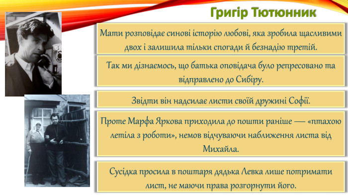 Григір Тютюнник. Мати розповідає синові історію любові, яка зробила щасливими двох і залишила тільки спогади й безнадію третій. Так ми дізнаємось, що батька оповідача було репресовано та відправлено до Сибіру. Звідти він надсилає листи своїй дружині Софії. Проте Марфа Яркова приходила до пошти раніше — «птахою летіла з роботи», немов відчуваючи наближення листа від Михайла. Сусідка просила в поштаря дядька Левка лише потримати лист, не маючи права розгорнути його.