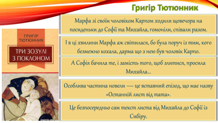 Григір Тютюнник. Марфа зі своїм чоловіком Карпом ходили щовечора на посиденьки до Софії та Михайла, гомоніли, співали разом.І в ці хвилини Марфа аж світилася, бо була поруч із тим, кого безмежно кохала, дарма що з нею був чоловік Карпо. А Софія бачила те, і замість того, щоб злитися, просила Михайла... Особлива частина новели — це вставний епізод, що має назву «Останній лист від тата». Це безпосередньо сам текст листа від Михайла до Софії із Сибіру.