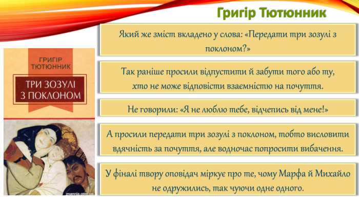 Григір Тютюнник. Який же зміст вкладено у слова: «Передати три зозулі з поклоном?»Так раніше просили відпустити й забути того або ту,хто не може відповісти взаємністю на почуття. Не говорили: «Я не люблю тебе, відчепись від мене!»А просили передати три зозулі з поклоном, тобто висловити вдячність за почуття, але водночас попросити вибачення. У фіналі твору оповідач міркує про те, чому Марфа й Михайло не одружились, так чуючи одне одного.