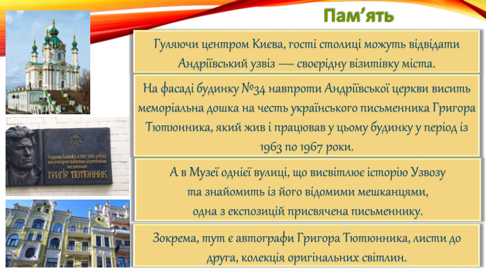 Пам’ять. Гуляючи центром Києва, гості столиці можуть відвідати Андріївський узвіз — своєрідну візитівку міста. На фасаді будинку №34 навпроти Андріївської церкви висить меморіальна дошка на честь українського письменника Григора Тютюнника, який жив і працював у цьому будинку у період із 1963 по 1967 роки. А в Музеї однієї вулиці, що висвітлює історію Узвозута знайомить із його відомими мешканцями,одна з експозицій присвячена письменнику. Зокрема, тут є автографи Григора Тютюнника, листи до друга, колекція оригінальних світлин.