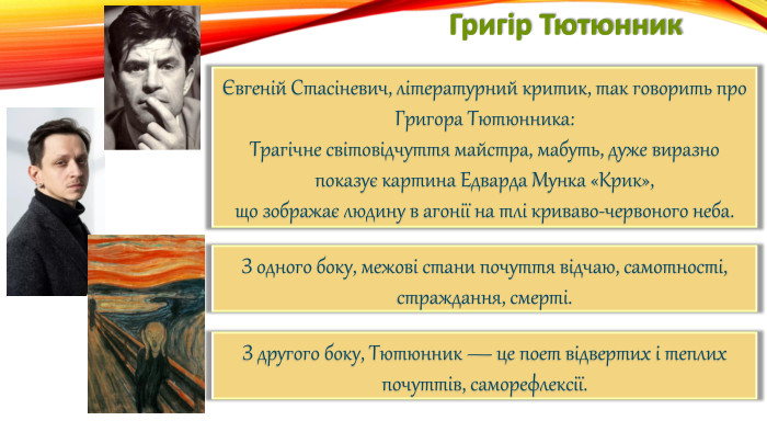 Григір ТютюнникЄвгеній Стасіневич, літературний критик, так говорить про Григора Тютюнника: Трагічне світовідчуття майстра, мабуть, дуже виразно показує картина Едварда Мунка «Крик»,що зображає людину в агонії на тлі криваво-червоного неба. З одного боку, межові стани почуття відчаю, самотності, страждання, смерті. З другого боку, Тютюнник — це поет відвертих і теплих почуттів, саморефлексії.