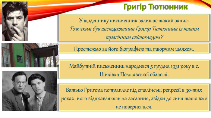 Григір Тютюнник. У щоденнику письменник залишає такий запис: Тож яким був шістдесятник Григір Тютюнник із таким трагічним світоглядом?Простежмо за його біографією та творчим шляхом. Майбутній письменник народився 5 грудня 1931 року в с. Шилівка Полтавської області. Батько Григора потрапляє під сталінські репресії в 30-тих роках, його відправляють на заслання, звідки до сина тато вже не повернеться.