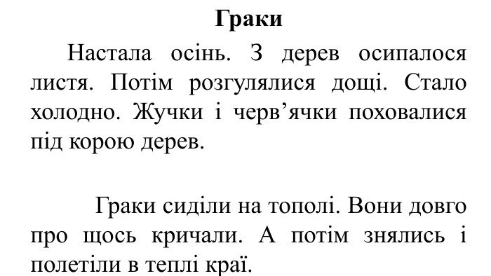Граки	Настала осінь. З дерев осипалося листя. Потім розгулялися дощі. Стало холодно. Жучки і черв’ячки поховалися під корою дерев. Граки сиділи на тополі. Вони довго про щось кричали. А потім знялись і полетіли в теплі краї.