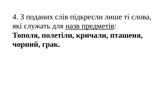 4. З поданих слів підкресли лише ті слова, які служать для назв предметів: Тополя, полетіли, кричали, пташеня, чорний, грак. 